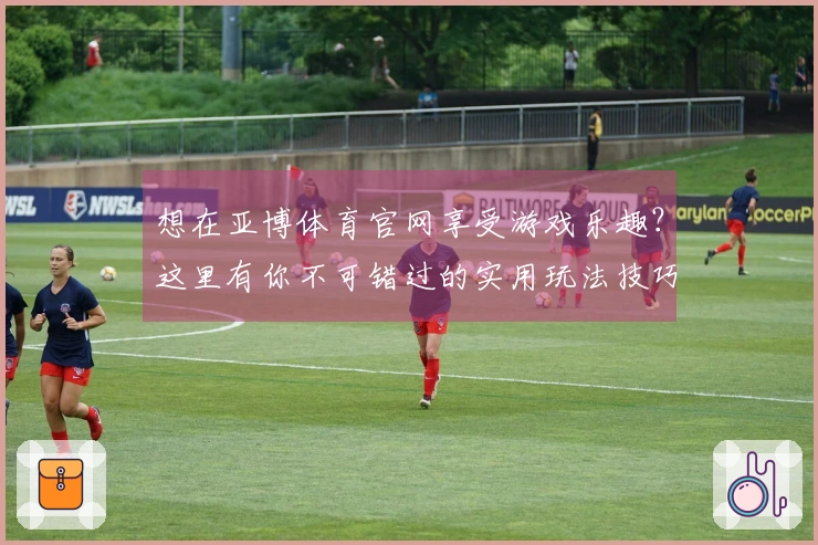 想在亚博体育官网享受游戏乐趣？这里有你不可错过的实用玩法技巧！