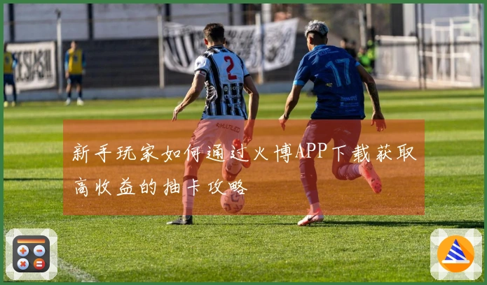 新手玩家如何通过火博APP下载获取高收益的抽卡攻略