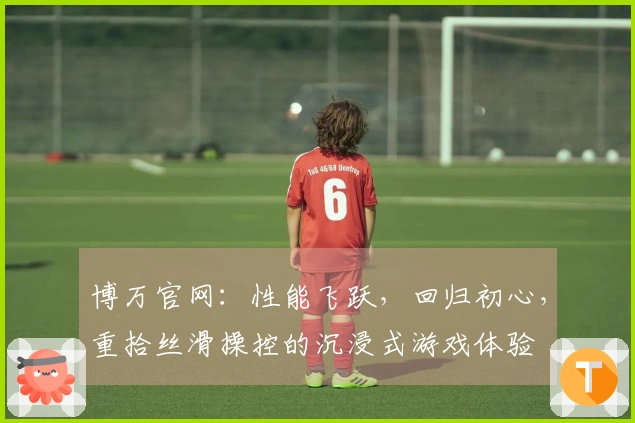 博万官网：性能飞跃，回归初心，重拾丝滑操控的沉浸式游戏体验