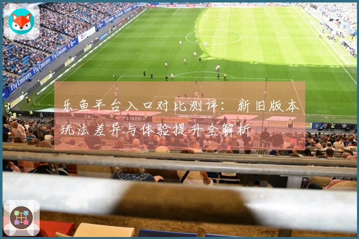 乐鱼平台入口对比测评：新旧版本玩法差异与体验提升全解析