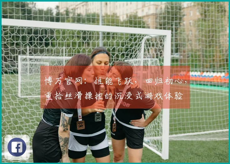 博万官网：性能飞跃，回归初心，重拾丝滑操控的沉浸式游戏体验