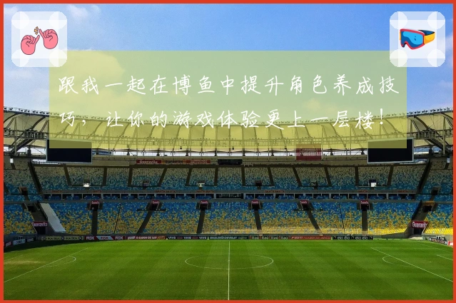 跟我一起在博鱼中提升角色养成技巧，让你的游戏体验更上一层楼！