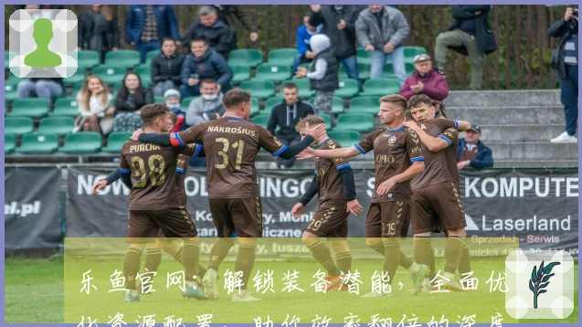 乐鱼官网：解锁装备潜能，全面优化资源配置，助你效率翻倍的深度攻略