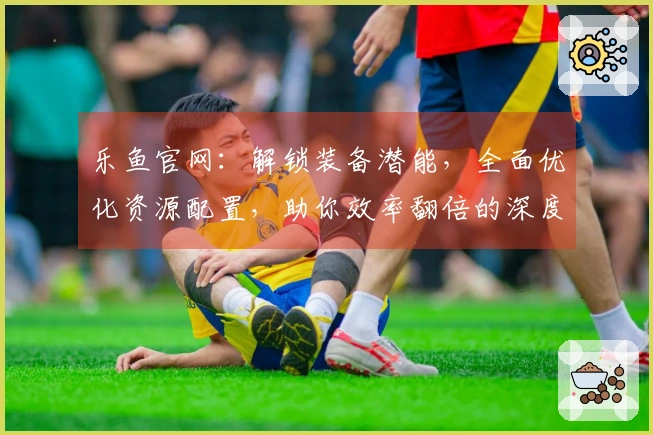乐鱼官网：解锁装备潜能，全面优化资源配置，助你效率翻倍的深度攻略